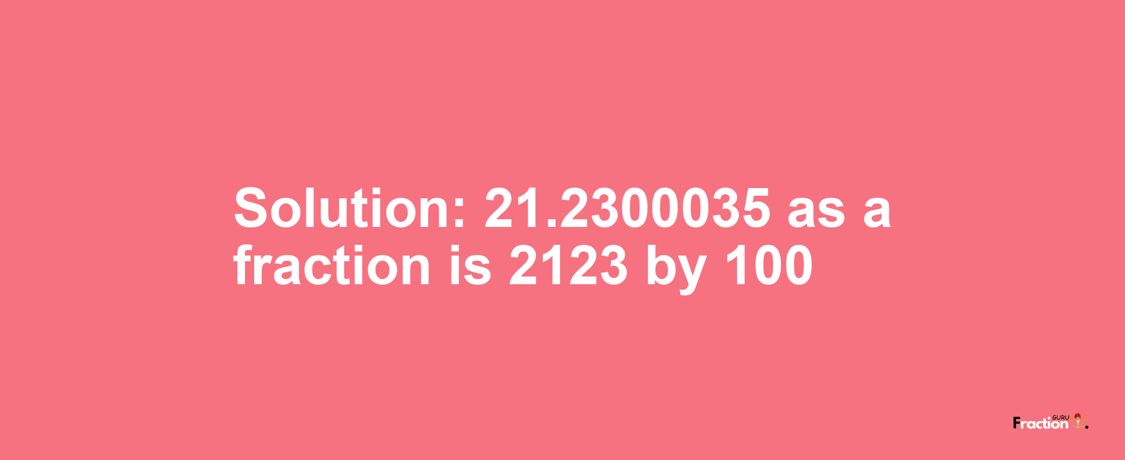 Solution:21.2300035 as a fraction is 2123/100